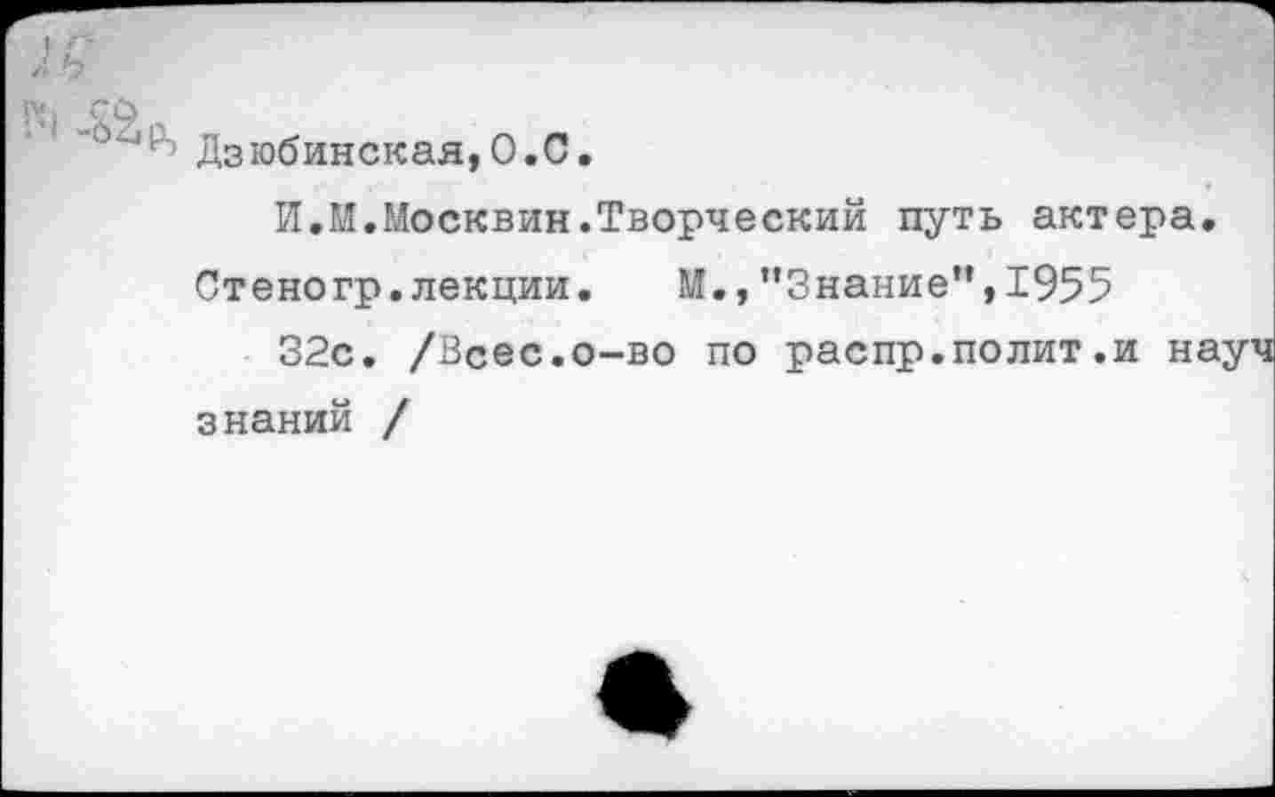 ﻿Дзюбинская,0.0.
И,И.Москвин.Творческий путь актера.
Стеногр. лекции.	М., ’’Знание” * 1955
32с. /Всес.о-во по распр.полит.и науч знаний /